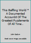 Unknown Binding This Baffling World * A Documented Accounbt Of The Greatest Puzzlements Of All Time . Book