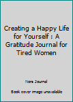 Creating a Happy Life for Yourself : A Gratitude Journal for Tired Women