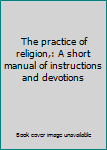 Unknown Binding The practice of religion,: A short manual of instructions and devotions Book