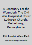 Unknown Binding A Sanctuary For the Wounded: The Civil War Hospital at Christ Lutheran Church, Gettysburg, Pennsylvania Book