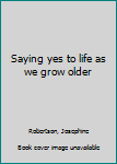 Unknown Binding Saying yes to life as we grow older Book
