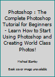 Photoshop: The Complete Photoshop Tutorial for Beginners - Learn How to Start Using Photoshop and Creating World Class Photos! (Adobe Photoshop, Digital Photography, Graphic Design)