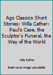 Ags Classics Short Stories: Willa Cather: Paul's Case, the Sculptor's Funeral, the Way of the World