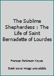 The Sublime Shepherdess : The Life of Saint Bernadette of Lourdes
