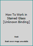 Unknown Binding How To Work in Stained Glass [Unknown Binding] Book