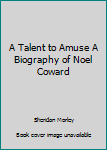 A Talent to Amuse A Biography of Noel Coward