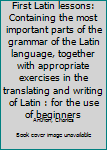 First Latin lessons: Containing the most important parts of the grammar of the Latin language, together with appropriate exercises in the translating and writing of Latin : for the use of beginners
