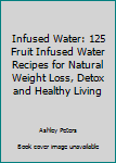 Infused Water: 125 Fruit Infused Water Recipes For Natural Weight Loss, Detox & Healthy Living