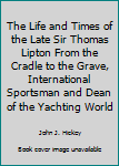 Hardcover The Life and Times of the Late Sir Thomas Lipton From the Cradle to the Grave, International Sportsman and Dean of the Yachting World Book