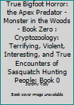 True Bigfoot Horror: The Apex Predator - Monster in the Woods - Book Zero: Cryptozoology: Terrifying, Violent, Interesting, and True Encounters of Sasquatch Hunting People: Book 0