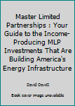 Master Limited Partnerships: Your Guide to the Income-Producing MLP Investments that are Building America's Energy Infrastructure