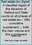 Real estate law digest: A classified digest of the decisions of Federal and State courts on all phases of real estate law : 1981 cumulative supplement ... both the main volume and this supplement