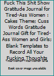 Fuck This Shit Show Gratitude Journal for Tired-Ass Women : Cakes Theme; Cuss Words Gratitude Journal Gift for Tired-Ass Women and Girls; Blank Templates to Record All Your Fucking Thoughts