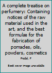A complete treatise on perfumery: Containing notices of the raw material used in the art, and the best formulæ for the fabrication of pomades, oils, powders, cosmetics