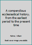 Unknown Binding A compendious ecclesiastical history, from the earliest period to the present time Book