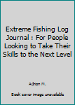 Extreme Fishing Log Journal : For People Looking to Take Their Skills to the Next Level