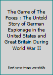 The Game of The Foxes : The Untold Story of German Espionage in the United States and Great Britain During World War II