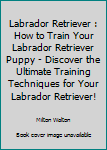 Paperback Labrador Retriever : How to Train Your Labrador Retriever Puppy - Discover the Ultimate Training Techniques for Your Labrador Retriever! Book
