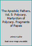 The Apostolic Fathers, Vol. 5: Polycarp, Martyrdom of Polycarp, Fragments of Papais