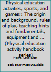 Physical education activities, sports, and games;: The origin and background, rules of play, teaching hints and fundamentals, equipment and ...