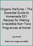 Organic Perfume: The Essential Guide To Homemade DIY Recipes For Making Irresistible Non-Toxic Fragrances At Home! (Aromatherapy, Essential Oils, Homemade Perfume)