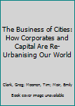 Paperback The Business of Cities: How Corporates and Capital Are Re-Urbanising Our World Book