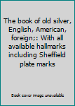 The book of old silver, English, American, foreign;: With all available hallmarks including Sheffield plate marks