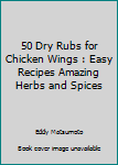 Paperback 50 Dry Rubs for Chicken Wings : Easy Recipes Amazing Herbs and Spices Book