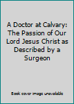 A Doctor at Calvary: The Passion of Our Lord Jesus Christ as Described by a Surgeon
