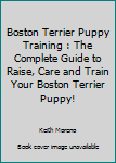 Boston Terrier Puppy Training: The Complete Guide To Raise, Care And Train Your Boston Terrier Puppy!