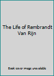 The Life of Rembrandt Van Rijn
