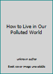 Unknown Binding How to Live in Our Polluted World Book