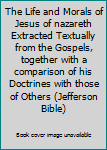 The Life and Morals of Jesus of nazareth Extracted Textually from the Gospels, together with a comparison of his Doctrines with those of Others (Jefferson Bible)