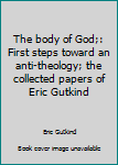 The Body of God: First Steps Toward an Anti-Theology: The Collected Papers of Eric Gutkind