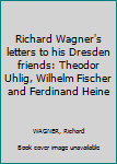 Richard Wagner's letters to his Dresden friends: Theodor Uhlig, Wilhelm Fischer and Ferdinand Heine