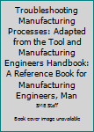 Hardcover Troubleshooting Manufacturing Processes: Adapted from the Tool and Manufacturing Engineers Handbook: A Reference Book for Manufacturing Engineers, Man Book