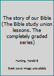 The story of our Bible (The Bible  study union lessons. The completely graded series)