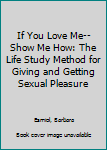 Hardcover If You Love Me-- Show Me How: The Life Study Method for Giving and Getting Sexual Pleasure Book