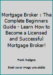 Mortgage Broker: The Complete Beginners Guide - Learn How To Become A Licensed And Successful Mortgage Broker!
