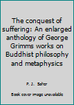 Hardcover The conquest of suffering: An enlarged anthology of George Grimms works on Buddhist philosophy and metaphysics Book