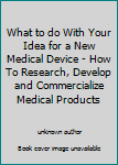 What to do With Your Idea for a New Medical Device - How To Research, Develop and Commercialize Medical Products