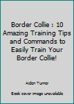Border Collie: 10 Amazing Training Tips And Commands To Easily Train Your Border Collie! (Dog Training Guide, Border Collies, Border Collie Puppy)