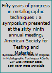 Unknown Binding Fifty years of progress in metallographic techniques : a symposium presented at the sixty-ninth annual meeting, American Society for Testing and Materials .. Book